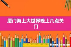 厦门海上大世界晚上几点关门