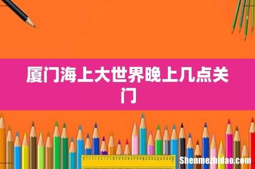 厦门海上大世界晚上几点关门
