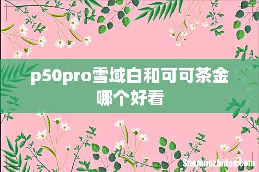 p50pro雪域白和可可茶金哪个好看