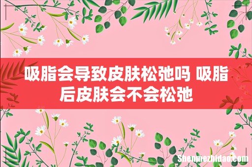 吸脂会导致皮肤松弛吗 吸脂后皮肤会不会松弛