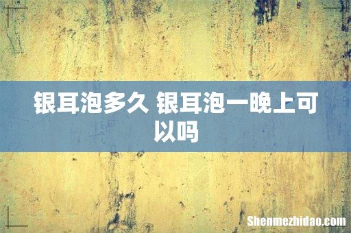 银耳泡多久 银耳泡一晚上可以吗