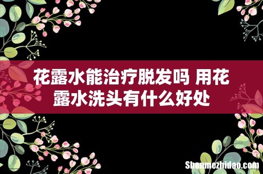 花露水能治疗脱发吗 用花露水洗头有什么好处