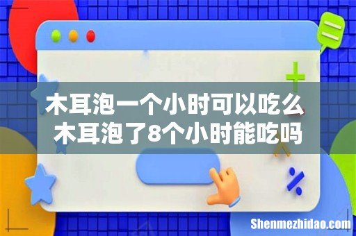 木耳泡一个小时可以吃么 木耳泡了8个小时能吃吗