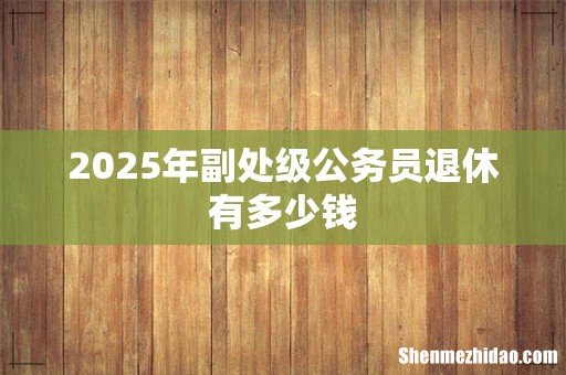 2025年副处级公务员退休有多少钱