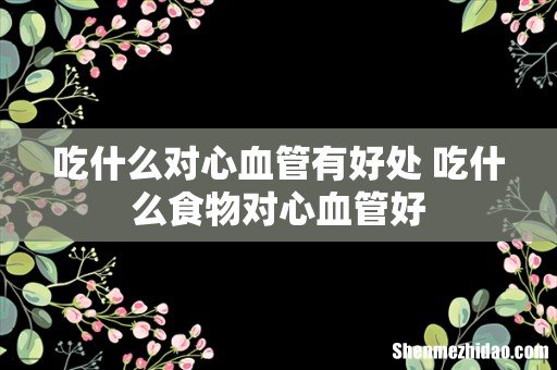 吃什么对心血管有好处 吃什么食物对心血管好