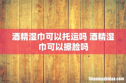 酒精湿巾可以托运吗 酒精湿巾可以擦脸吗