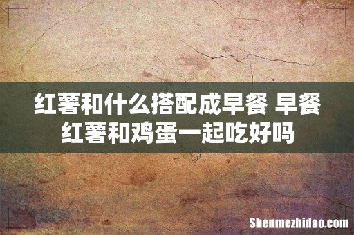 红薯和什么搭配成早餐 早餐红薯和鸡蛋一起吃好吗