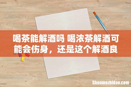 喝茶能解酒吗 喝浓茶解酒可能会伤身,还是这个解酒良方好...