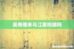 吴奇隆来乌江寨拍摄吗