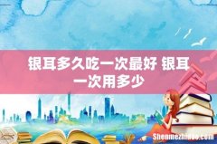 银耳多久吃一次最好 银耳一次用多少