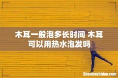 木耳一般泡多长时间 木耳可以用热水泡发吗