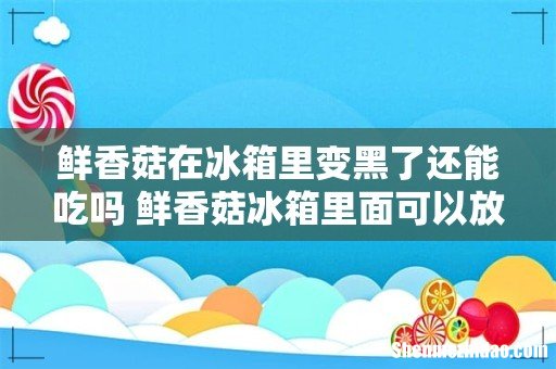 鲜香菇在冰箱里变黑了还能吃吗 鲜香菇冰箱里面可以放多久