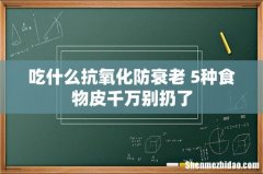 吃什么抗氧化防衰老 5种食物皮千万别扔了