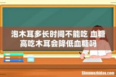 泡木耳多长时间不能吃 血糖高吃木耳会降低血糖吗