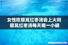 女性吃银耳红枣汤会上火吗 银耳红枣汤每天喝一小碗可以吗