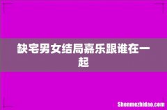 缺宅男女结局嘉乐跟谁在一起