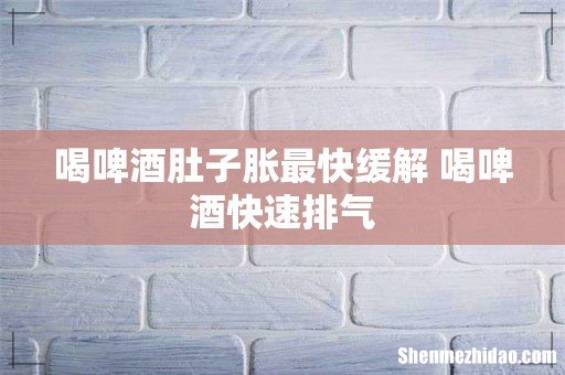 喝啤酒肚子胀最快缓解 喝啤酒快速排气