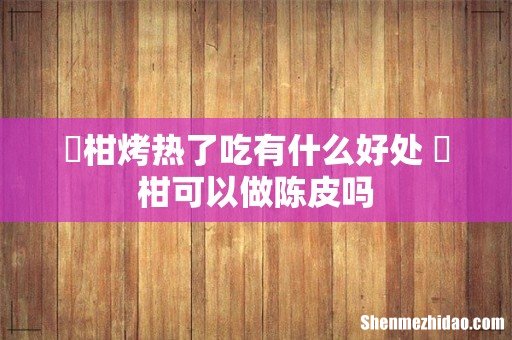 椪柑烤热了吃有什么好处 椪柑可以做陈皮吗