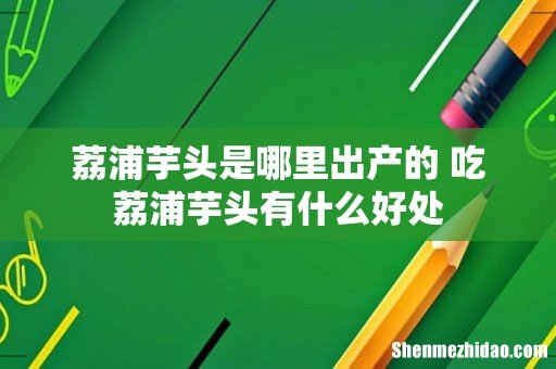 荔浦芋头是哪里出产的 吃荔浦芋头有什么好处