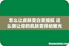 怎么让皮肤变白变细腻 这么做让你的肌肤变得幼嫩光滑