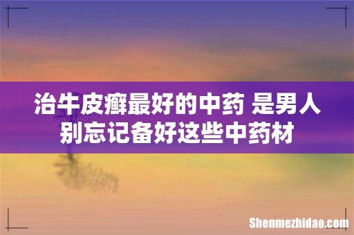 治牛皮癣最好的中药 是男人别忘记备好这些中药材