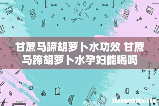 甘蔗马蹄胡萝卜水功效 甘蔗马蹄胡萝卜水孕妇能喝吗