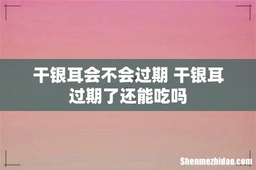 干银耳会不会过期 干银耳过期了还能吃吗