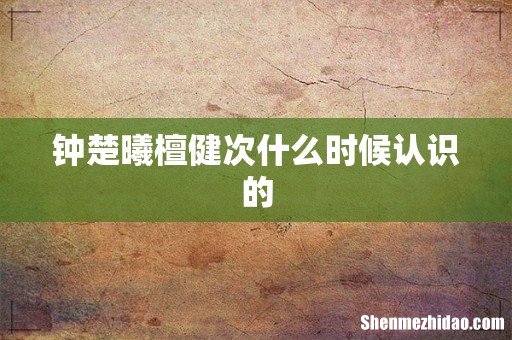 钟楚曦檀健次什么时候认识的