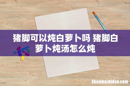 猪脚可以炖白萝卜吗 猪脚白萝卜炖汤怎么炖