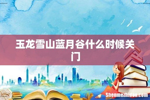 玉龙雪山蓝月谷什么时候关门