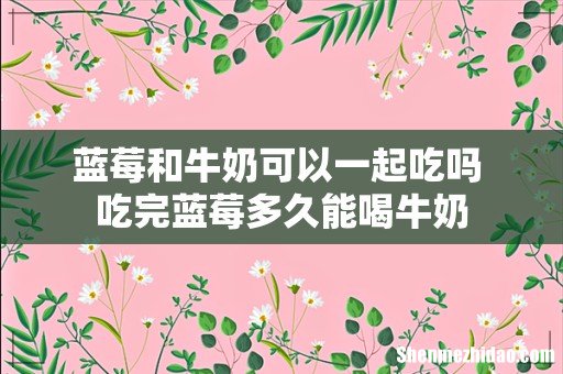 蓝莓和牛奶可以一起吃吗 吃完蓝莓多久能喝牛奶