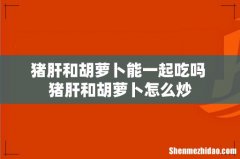 猪肝和胡萝卜能一起吃吗 猪肝和胡萝卜怎么炒