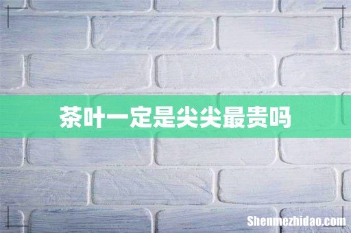 茶叶一定是尖尖最贵吗