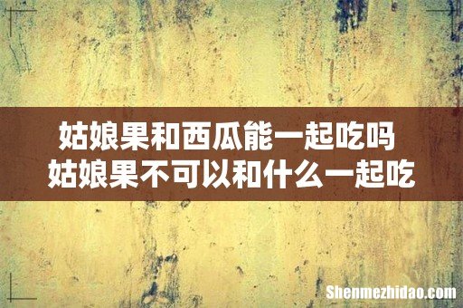 姑娘果和西瓜能一起吃吗 姑娘果不可以和什么一起吃