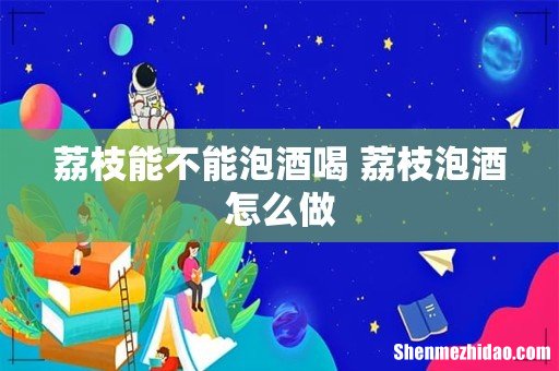 荔枝能不能泡酒喝 荔枝泡酒怎么做