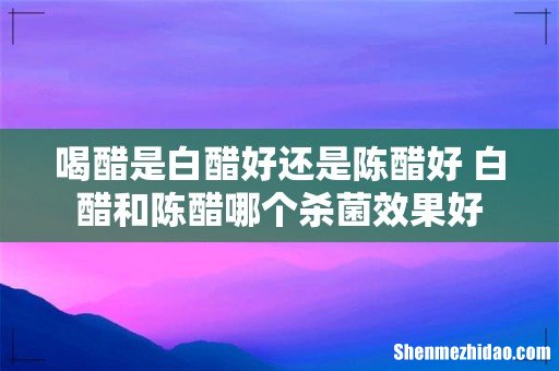 喝醋是白醋好还是陈醋好 白醋和陈醋哪个杀菌效果好