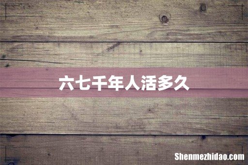 六七千年人活多久