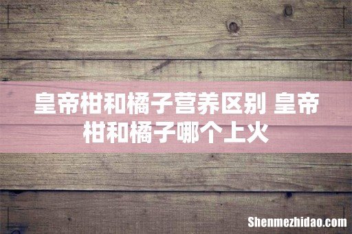 皇帝柑和橘子营养区别 皇帝柑和橘子哪个上火