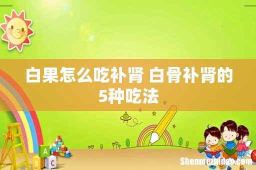 白果怎么吃补肾 白骨补肾的5种吃法