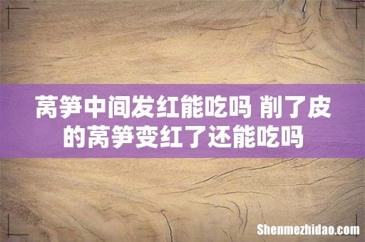 莴笋中间发红能吃吗 削了皮的莴笋变红了还能吃吗