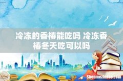 冷冻的香椿能吃吗 冷冻香椿冬天吃可以吗