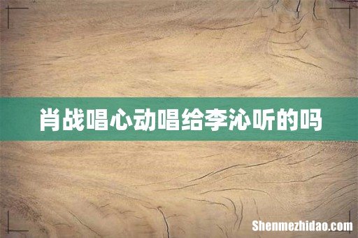 肖战唱心动唱给李沁听的吗