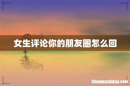 女生评论你的朋友圈怎么回
