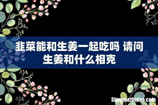 韭菜能和生姜一起吃吗 请问生姜和什么相克