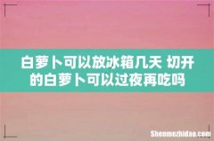 白萝卜可以放冰箱几天 切开的白萝卜可以过夜再吃吗