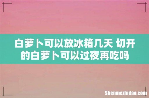 白萝卜可以放冰箱几天 切开的白萝卜可以过夜再吃吗