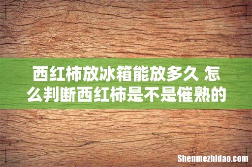 西红柿放冰箱能放多久 怎么判断西红柿是不是催熟的