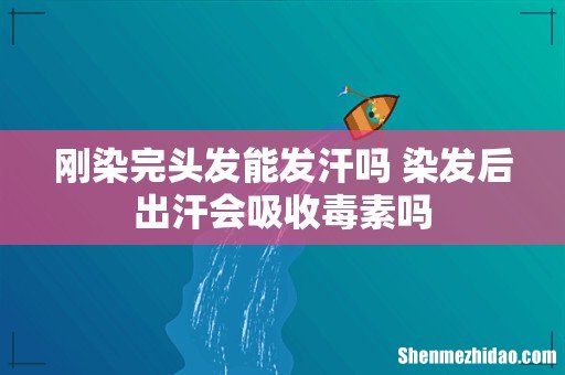 刚染完头发能发汗吗 染发后出汗会吸收毒素吗