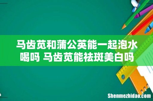 马齿苋和蒲公英能一起泡水喝吗 马齿苋能祛斑美白吗