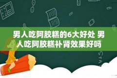 男人吃阿胶糕的6大好处 男人吃阿胶糕补肾效果好吗